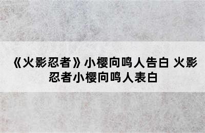 《火影忍者》小樱向鸣人告白 火影忍者小樱向鸣人表白